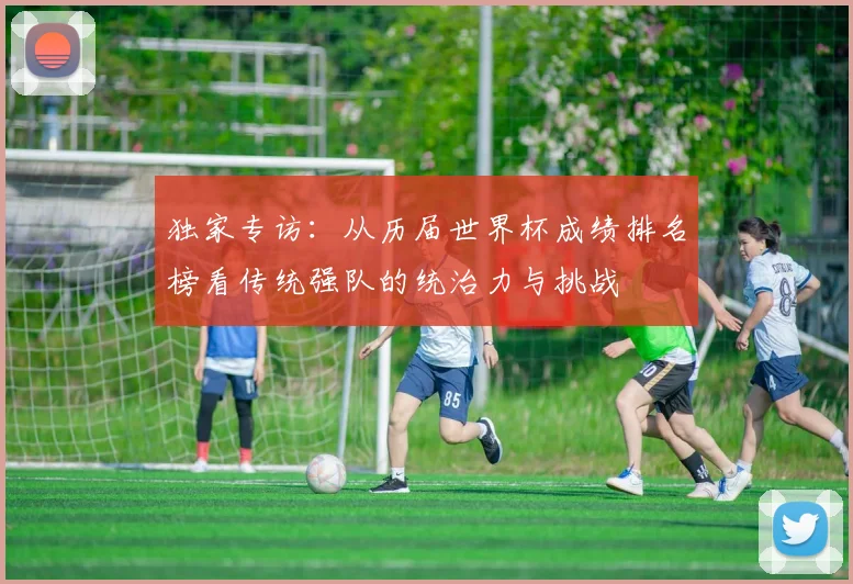 独家专访：从历届世界杯成绩排名榜看传统强队的统治力与挑战