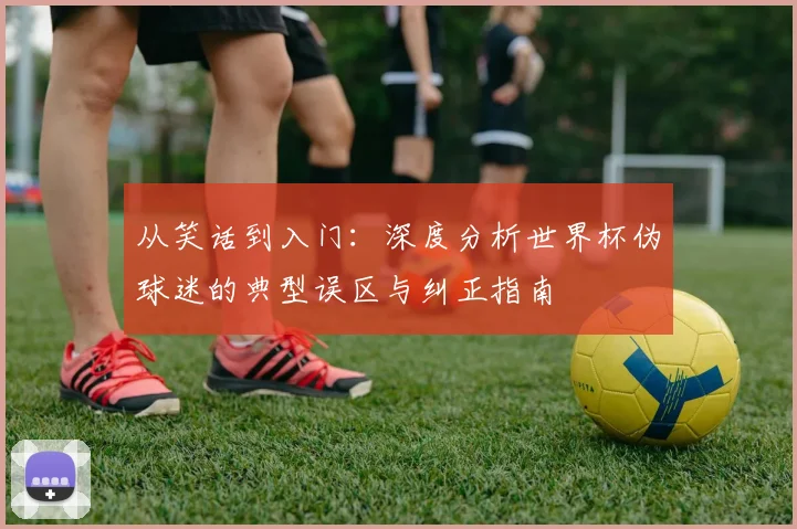从笑话到入门：深度分析世界杯伪球迷的典型误区与纠正指南